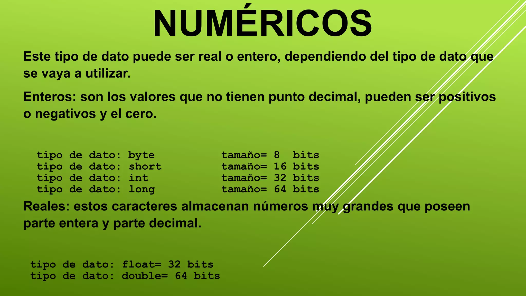 NUMÉRICOS 
Este tipo de dato puede ser real o entero, dependiendo del tipo de dato que 
se vaya a utilizar. 
Enteros: son los valores que no tienen punto decimal, pueden ser positivos 
o negativos y el cero. 
tipo de dato: byte tamaño= 8 bits 
tipo de dato: short tamaño= 16 bits 
tipo de dato: int tamaño= 32 bits 
tipo de dato: long tamaño= 64 bits 
Reales: estos caracteres almacenan números muy grandes que poseen 
parte entera y parte decimal. 
tipo de dato: float= 32 bits 
tipo de dato: double= 64 bits 
 