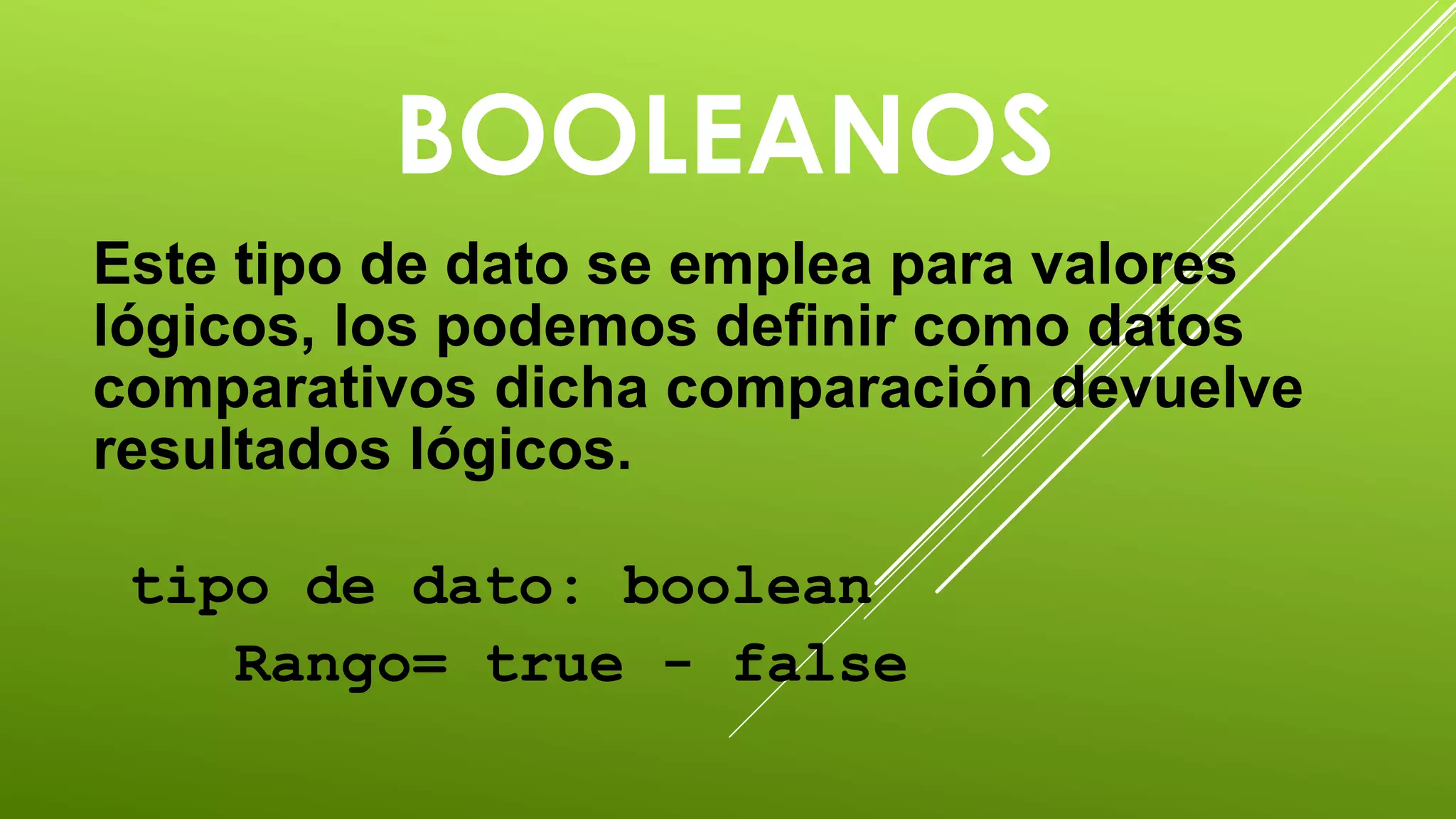 BOOLEANOS 
Este tipo de dato se emplea para valores 
lógicos, los podemos definir como datos 
comparativos dicha comparación devuelve 
resultados lógicos. 
tipo de dato: boolean 
Rango= true - false 
 