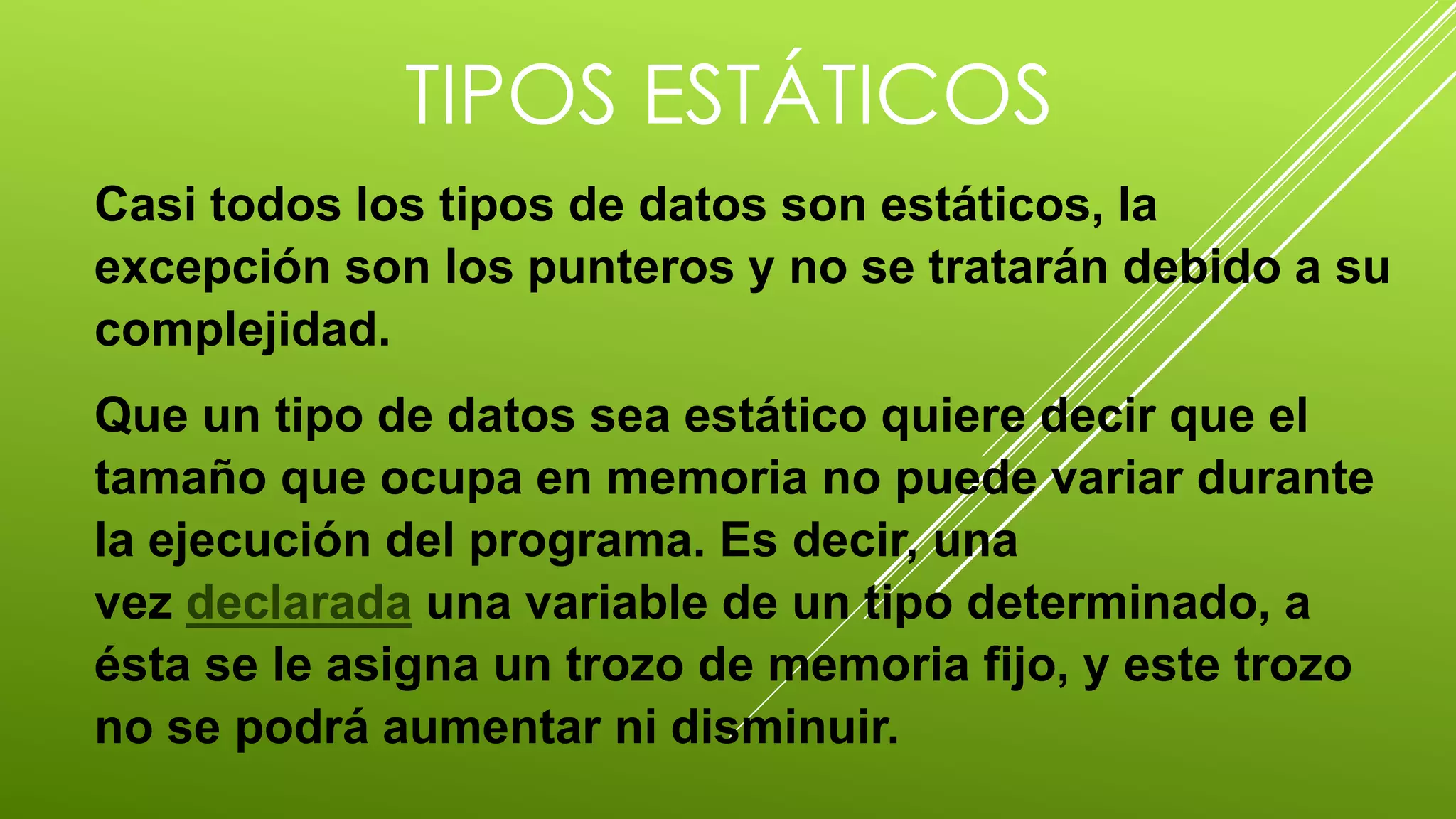 TIPOS ESTÁTICOS 
Casi todos los tipos de datos son estáticos, la 
excepción son los punteros y no se tratarán debido a su 
complejidad. 
Que un tipo de datos sea estático quiere decir que el 
tamaño que ocupa en memoria no puede variar durante 
la ejecución del programa. Es decir, una 
vez declarada una variable de un tipo determinado, a 
ésta se le asigna un trozo de memoria fijo, y este trozo 
no se podrá aumentar ni disminuir. 
 