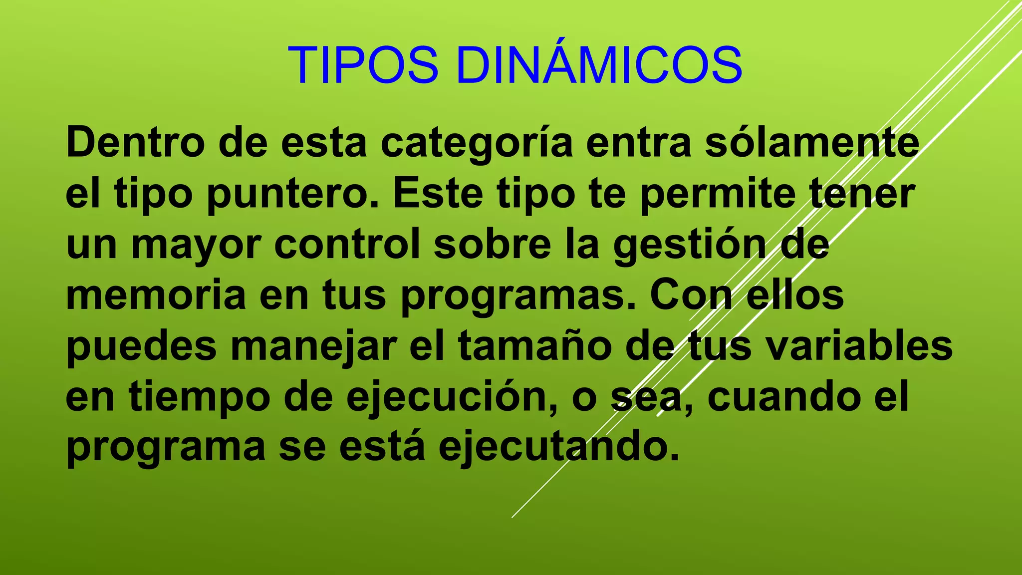 TIPOS DINÁMICOS 
Dentro de esta categoría entra sólamente 
el tipo puntero. Este tipo te permite tener 
un mayor control sobre la gestión de 
memoria en tus programas. Con ellos 
puedes manejar el tamaño de tus variables 
en tiempo de ejecución, o sea, cuando el 
programa se está ejecutando. 
 