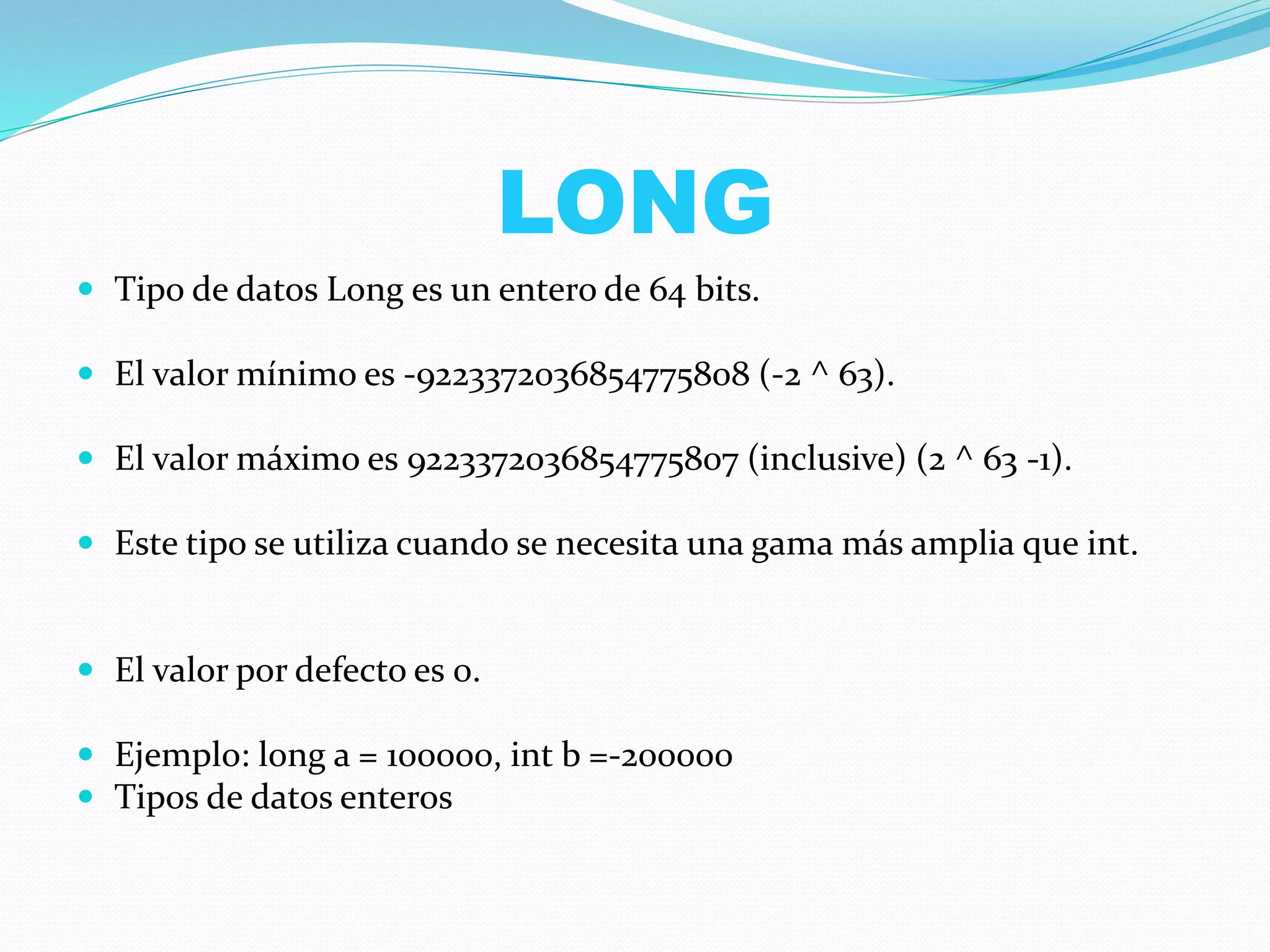 LONG
 Tipo de datos Long es un entero de 64 bits.
 El valor mínimo es -9223372036854775808 (-2 ^ 63).
 El valor máximo es 9223372036854775807 (inclusive) (2 ^ 63 -1).
 Este tipo se utiliza cuando se necesita una gama más amplia que int.
 El valor por defecto es 0.
 Ejemplo: long a = 100000, int b =-200000
 Tipos de datos enteros
 