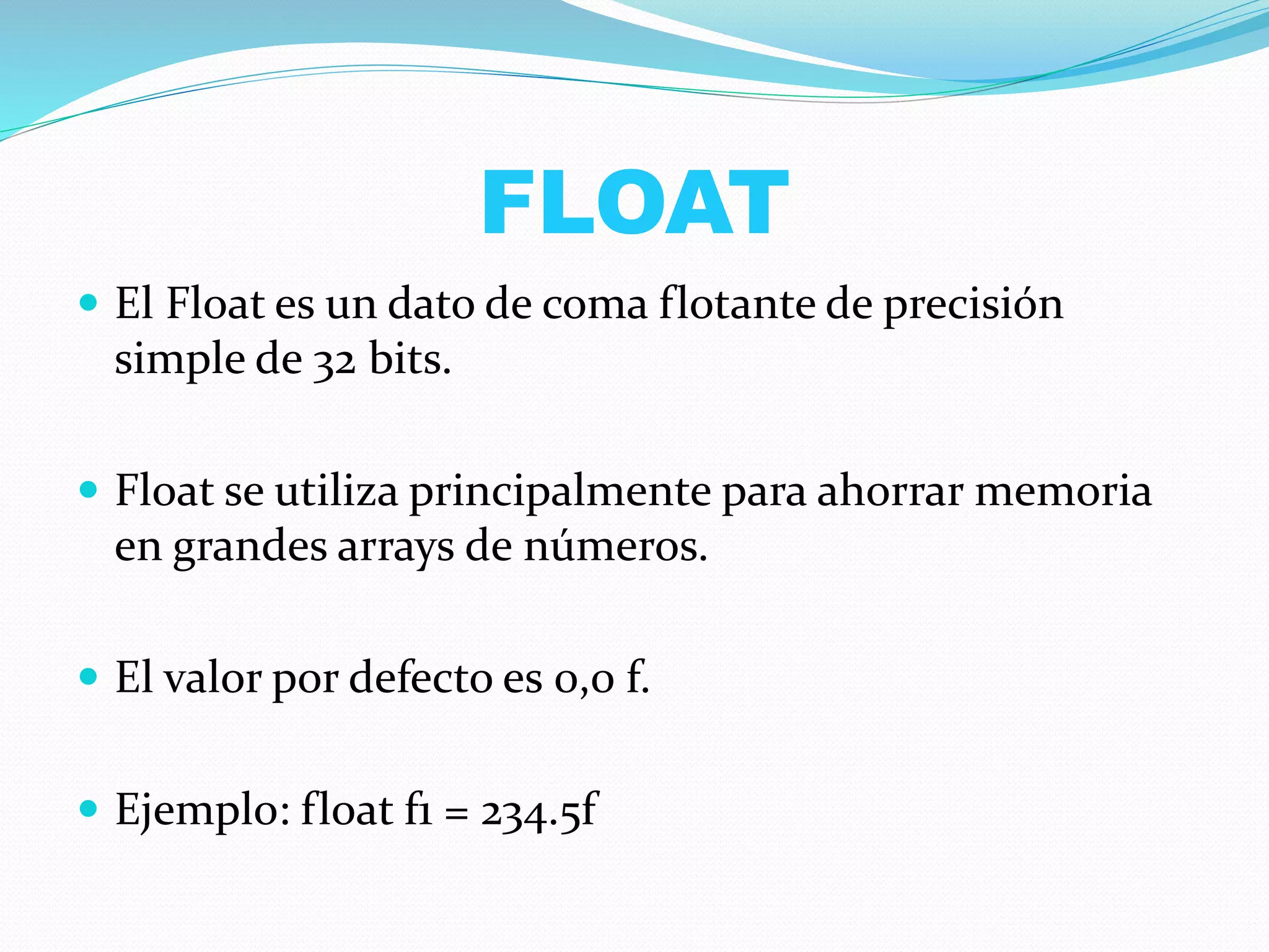 FLOAT
 El Float es un dato de coma flotante de precisión
simple de 32 bits.
 Float se utiliza principalmente para ahorrar memoria
en grandes arrays de números.
 El valor por defecto es 0,0 f.
 Ejemplo: float f1 = 234.5f
 