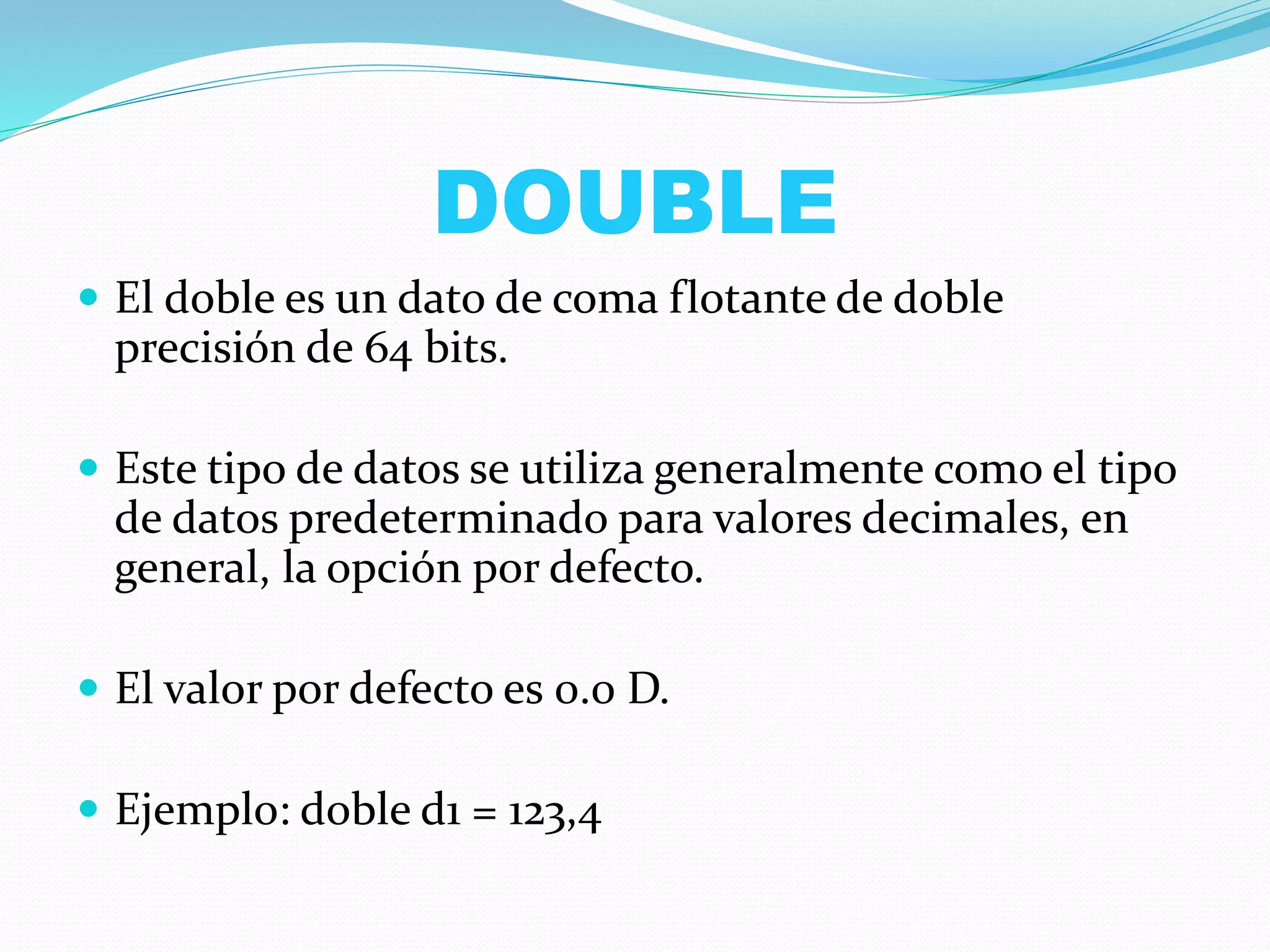 DOUBLE
 El doble es un dato de coma flotante de doble
precisión de 64 bits.
 Este tipo de datos se utiliza generalmente como el tipo
de datos predeterminado para valores decimales, en
general, la opción por defecto.
 El valor por defecto es 0.0 D.
 Ejemplo: doble d1 = 123,4
 