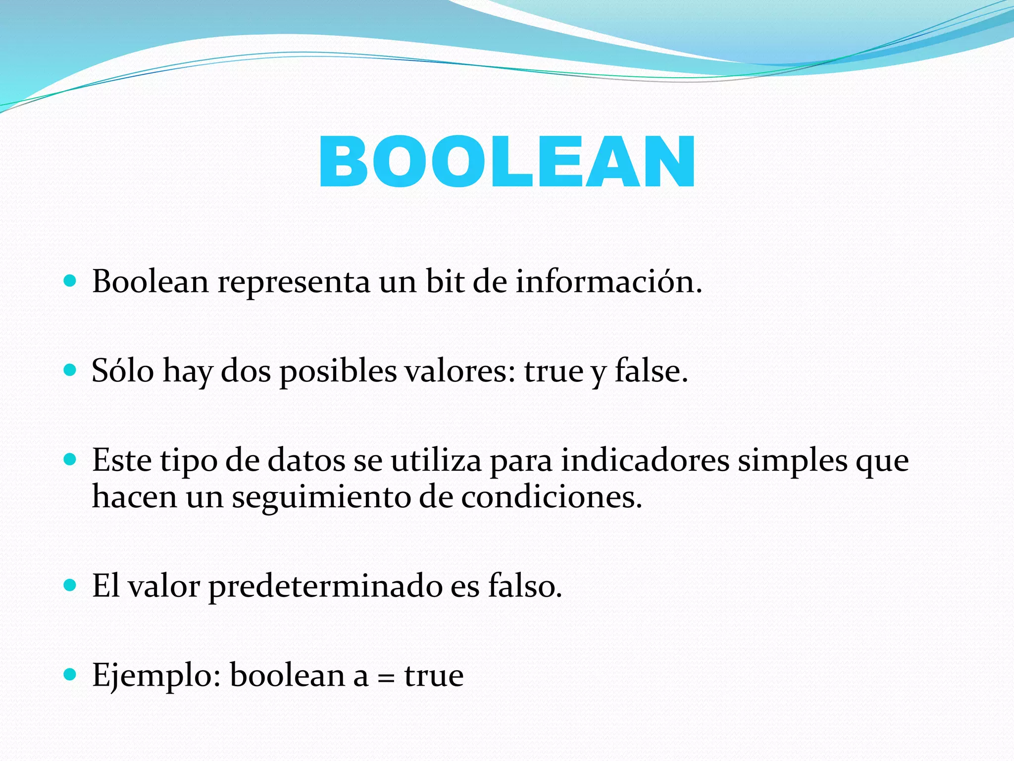 BOOLEAN
 Boolean representa un bit de información.
 Sólo hay dos posibles valores: true y false.
 Este tipo de datos se utiliza para indicadores simples que
hacen un seguimiento de condiciones.
 El valor predeterminado es falso.
 Ejemplo: boolean a = true
 