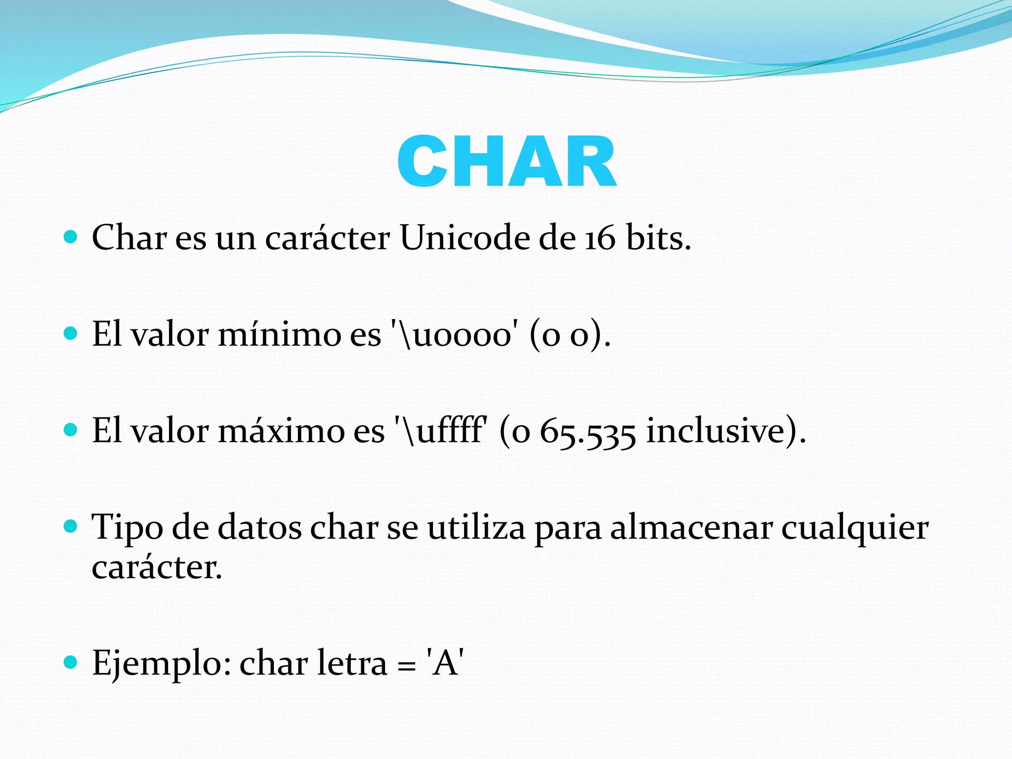 CHAR
 Char es un carácter Unicode de 16 bits.
 El valor mínimo es 'u0000' (o 0).
 El valor máximo es 'uffff' (o 65.535 inclusive).
 Tipo de datos char se utiliza para almacenar cualquier
carácter.
 Ejemplo: char letra = 'A'
 