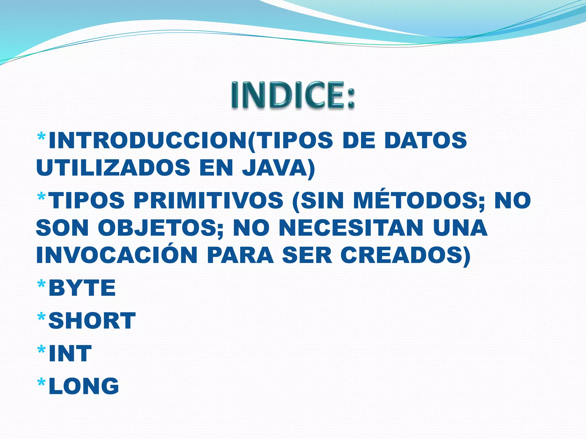 *INTRODUCCION(TIPOS DE DATOS
UTILIZADOS EN JAVA)
*TIPOS PRIMITIVOS (SIN MÉTODOS; NO
SON OBJETOS; NO NECESITAN UNA
INVOCACIÓN PARA SER CREADOS)
*BYTE
*SHORT
*INT
*LONG
 