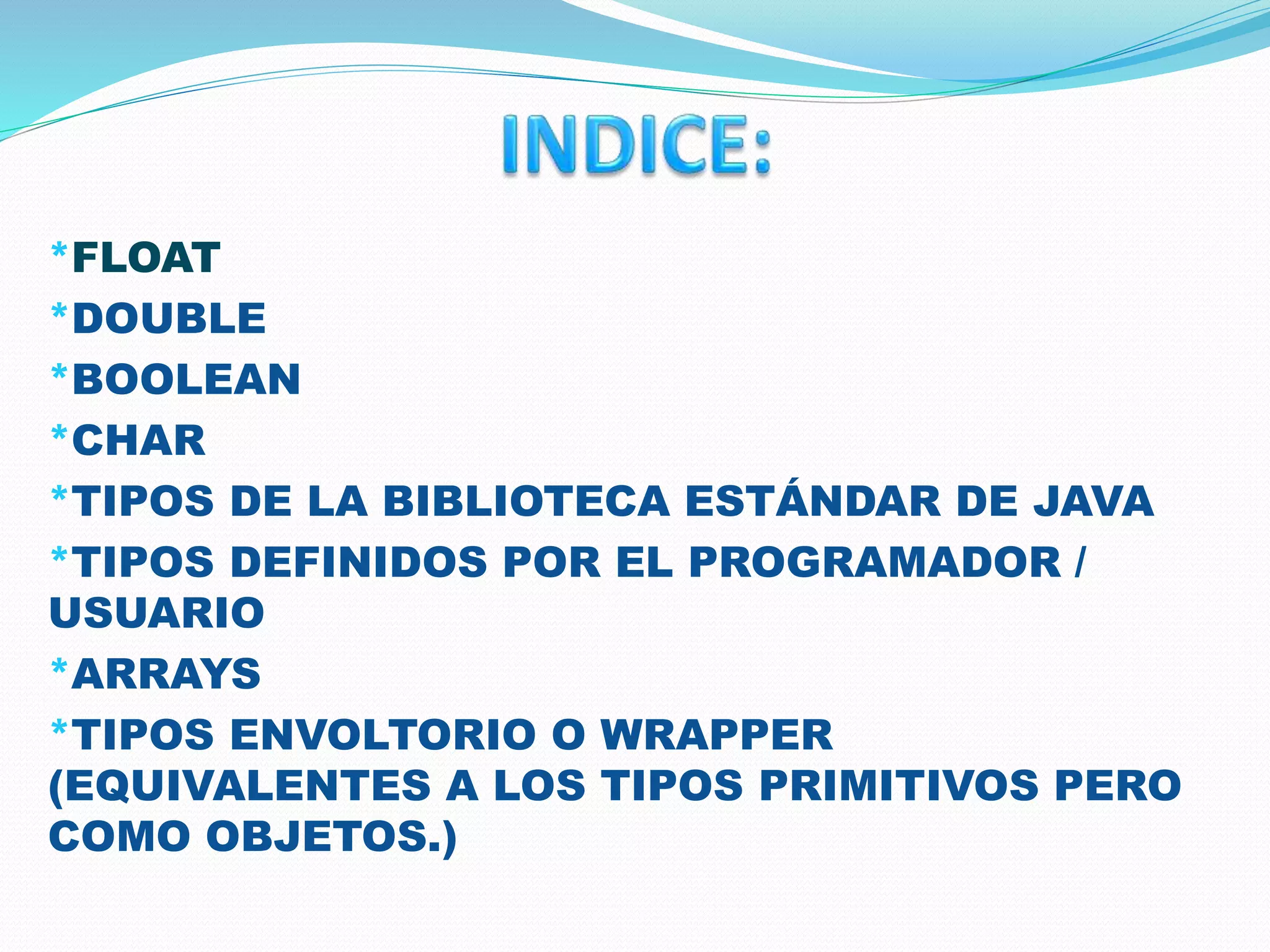 *FLOAT
*DOUBLE
*BOOLEAN
*CHAR
*TIPOS DE LA BIBLIOTECA ESTÁNDAR DE JAVA
*TIPOS DEFINIDOS POR EL PROGRAMADOR /
USUARIO
*ARRAYS
*TIPOS ENVOLTORIO O WRAPPER
(EQUIVALENTES A LOS TIPOS PRIMITIVOS PERO
COMO OBJETOS.)
 
