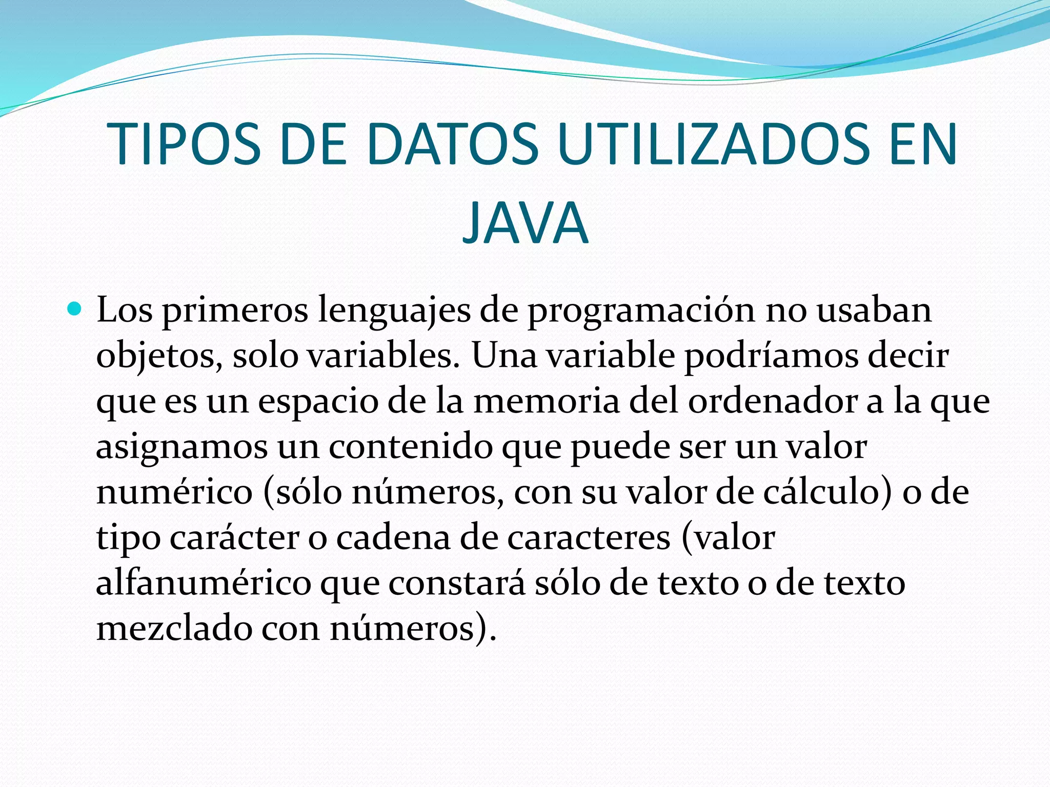 TIPOS DE DATOS UTILIZADOS EN
JAVA
 Los primeros lenguajes de programación no usaban
objetos, solo variables. Una variable podríamos decir
que es un espacio de la memoria del ordenador a la que
asignamos un contenido que puede ser un valor
numérico (sólo números, con su valor de cálculo) o de
tipo carácter o cadena de caracteres (valor
alfanumérico que constará sólo de texto o de texto
mezclado con números).
 