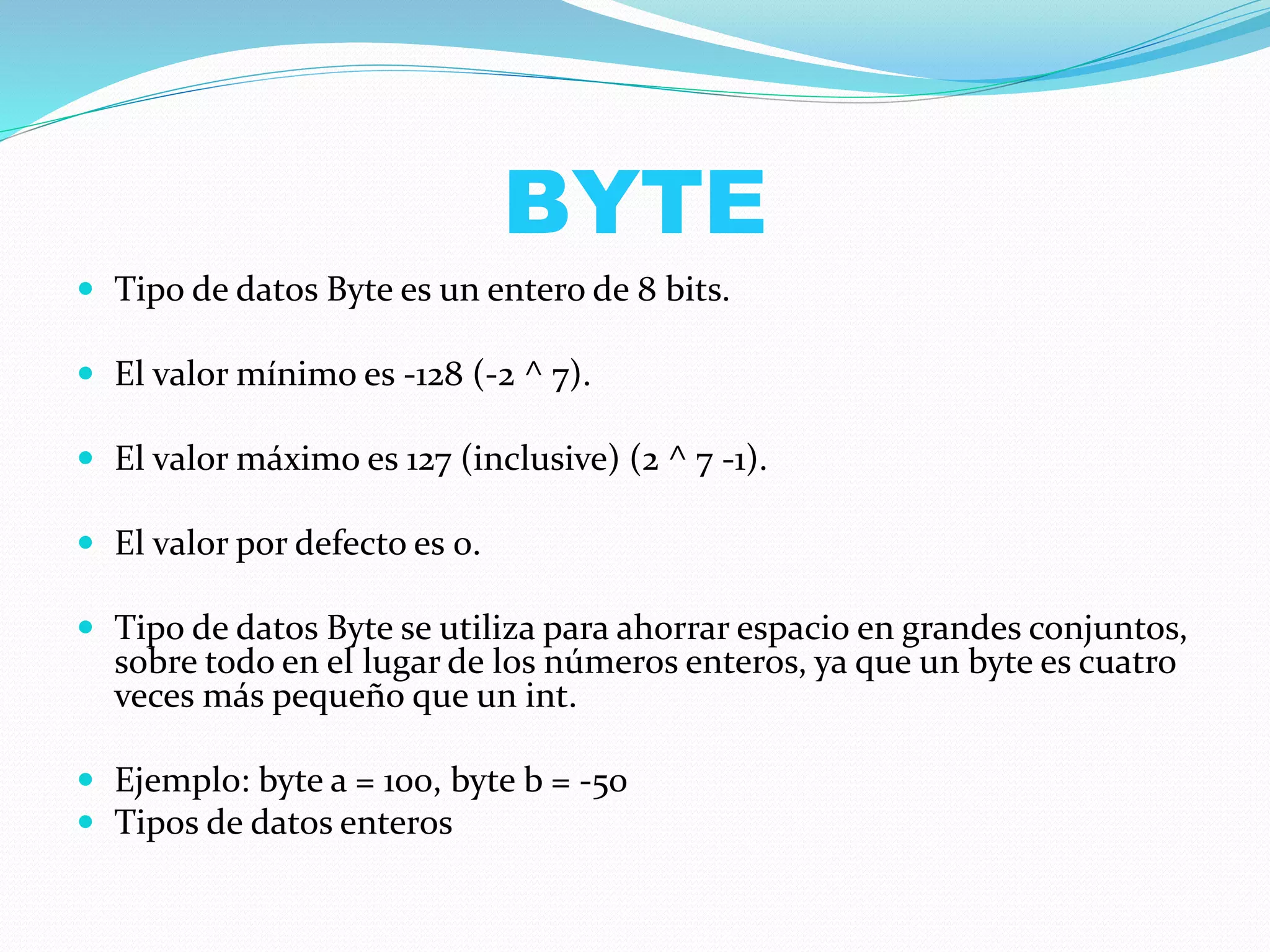 BYTE
 Tipo de datos Byte es un entero de 8 bits.
 El valor mínimo es -128 (-2 ^ 7).
 El valor máximo es 127 (inclusive) (2 ^ 7 -1).
 El valor por defecto es 0.
 Tipo de datos Byte se utiliza para ahorrar espacio en grandes conjuntos,
sobre todo en el lugar de los números enteros, ya que un byte es cuatro
veces más pequeño que un int.
 Ejemplo: byte a = 100, byte b = -50
 Tipos de datos enteros
 