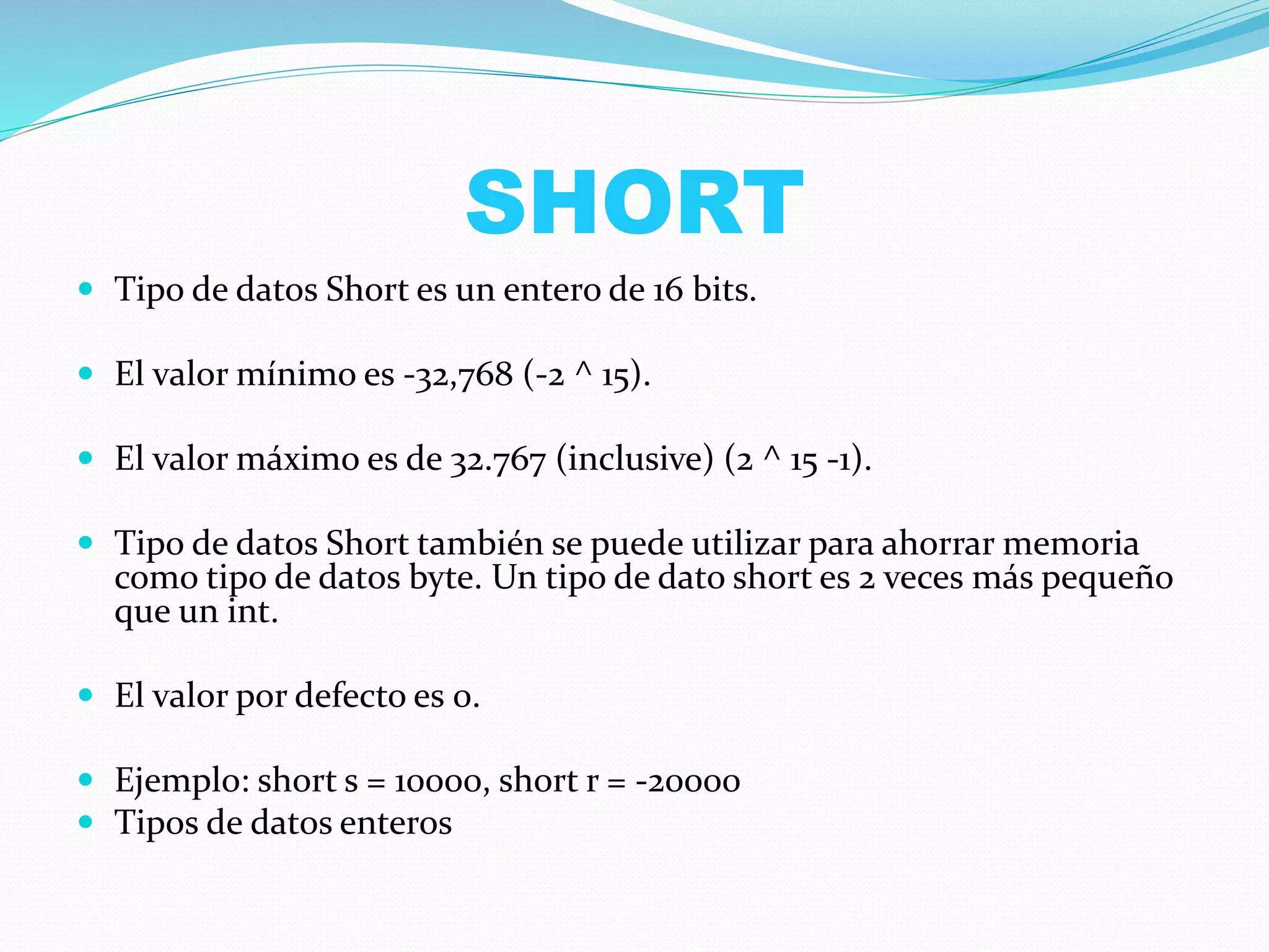 SHORT
 Tipo de datos Short es un entero de 16 bits.
 El valor mínimo es -32,768 (-2 ^ 15).
 El valor máximo es de 32.767 (inclusive) (2 ^ 15 -1).
 Tipo de datos Short también se puede utilizar para ahorrar memoria
como tipo de datos byte. Un tipo de dato short es 2 veces más pequeño
que un int.
 El valor por defecto es 0.
 Ejemplo: short s = 10000, short r = -20000
 Tipos de datos enteros
 