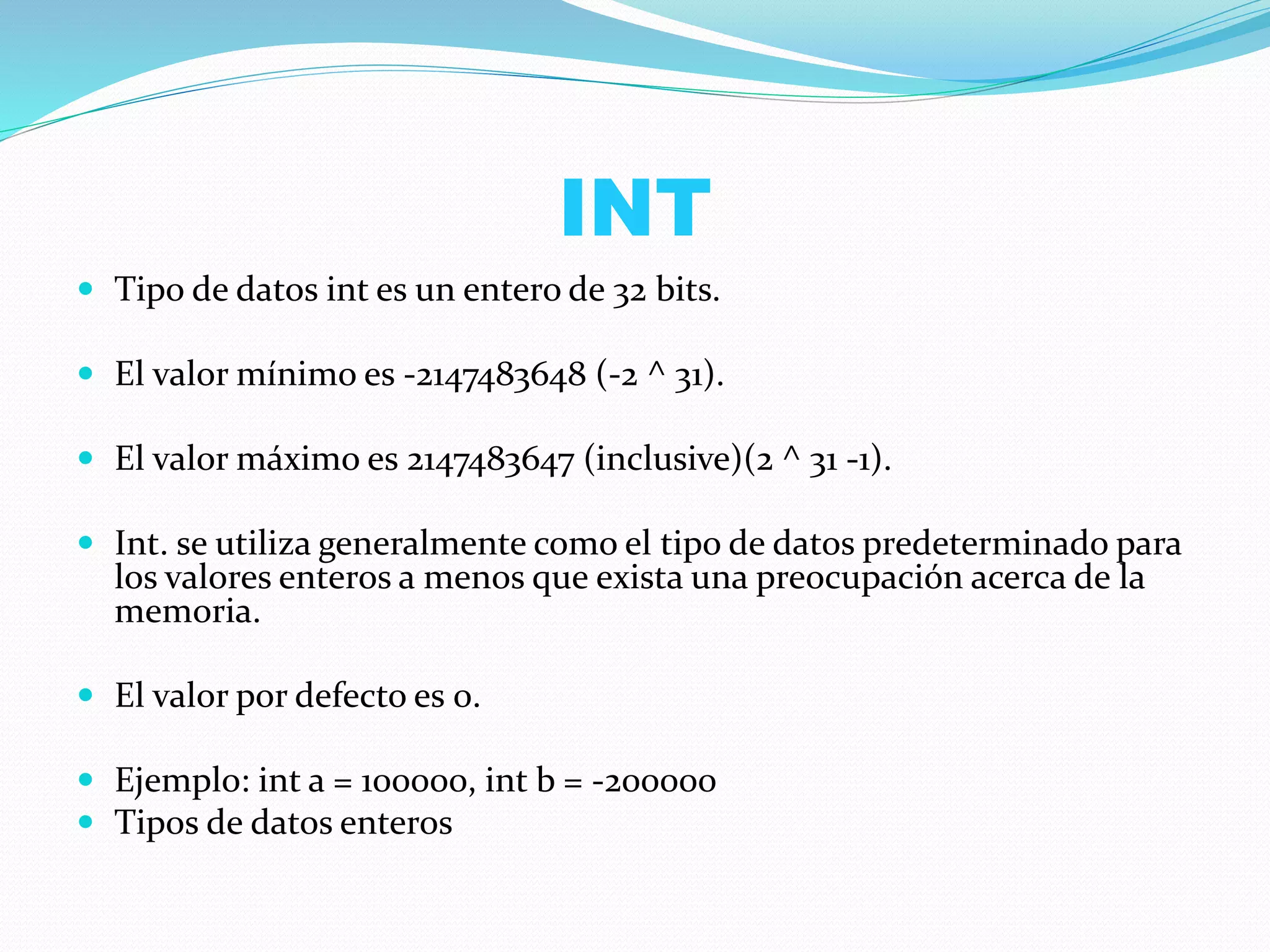 INT
 Tipo de datos int es un entero de 32 bits.
 El valor mínimo es -2147483648 (-2 ^ 31).
 El valor máximo es 2147483647 (inclusive)(2 ^ 31 -1).
 Int. se utiliza generalmente como el tipo de datos predeterminado para
los valores enteros a menos que exista una preocupación acerca de la
memoria.
 El valor por defecto es 0.
 Ejemplo: int a = 100000, int b = -200000
 Tipos de datos enteros
 