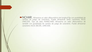 NCHAR: Almacena un valor alfanumérico de longitud fija con posibilidad de
cambio de juego de caracteres. Puede almacenar tanto caracteres ASCII,
UNICODE. Tipo de dato NVARCHAR2 Almacena un valor alfanumérico de
variable con posibilidad de cambio de juego de caracteres. Puede almacenar
caracteres ASCII, EBCDIC, UNICODE.
 