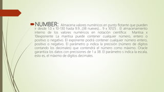 NUMBER: Almacena valores numéricos en punto flotante que pueden
ir desde 1.0 x 10-130 hasta 9.9…(38 nueves)… 9 x 10125 . El almacenamiento
interno de los valores numéricos en notación científica: Mantisa x
10exponente La mantisa puede contener cualquier número, entero o
positivo o negativo. El exponente podrá contener cualquier número entero,
positivo o negativo. El parámetro p indica la precisión (número de dígitos
contando los decimales) que contendrá el número como máximo. Oracle
garantiza los datos con precisiones de 1 a 38. El parámetro s indica la escala,
esto es, el máximo de dígitos decimales.
 