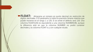 FLOAT: Almacena un número en punto decimal sin restricción de
dígitos decimales. El parámetro b indica la precisión binaria máxima que
puede moverse en el rango 1 a 126. Si se omite el defecto será 126. Una
columna FLOAT(126) es equivalente a una columna NUMBER(38), aunque
la diferencia está en que la columna NUMBER no podrá contener
decimales y la columna FLOAT si y con cualquier escala.
 