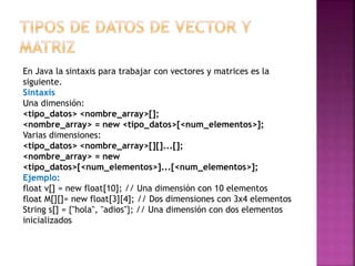 En Java la sintaxis para trabajar con vectores y matrices es la
siguiente.
Sintaxis
Una dimensión:
<tipo_datos> <nombre_array>[];
<nombre_array> = new <tipo_datos>[<num_elementos>];
Varias dimensiones:
<tipo_datos> <nombre_array>[][]...[];
<nombre_array> = new
<tipo_datos>[<num_elementos>]...[<num_elementos>];
Ejemplo:
float v[] = new float[10]; // Una dimensión con 10 elementos
float M[][]= new float[3][4]; // Dos dimensiones con 3x4 elementos
String s[] = {"hola", "adios"}; // Una dimensión con dos elementos
inicializados
 