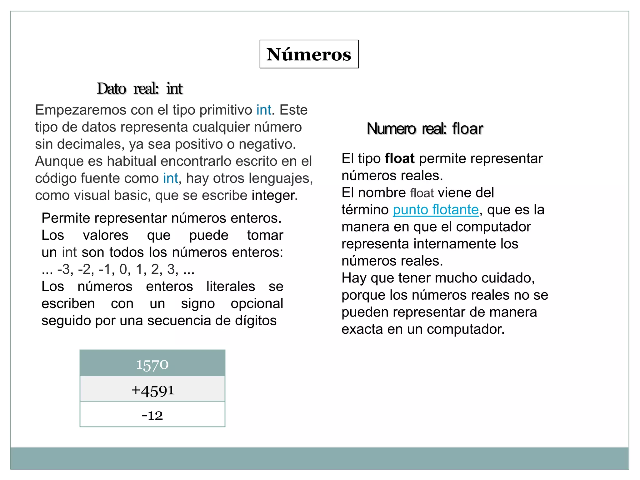 Números
Empezaremos con el tipo primitivo int. Este
tipo de datos representa cualquier número
sin decimales, ya sea positivo o negativo.
Aunque es habitual encontrarlo escrito en el
código fuente como int, hay otros lenguajes,
como visual basic, que se escribe integer.
Dato real: int
Permite representar números enteros.
Los valores que puede tomar
un int son todos los números enteros:
... -3, -2, -1, 0, 1, 2, 3, ...
Los números enteros literales se
escriben con un signo opcional
seguido por una secuencia de dígitos
1570
+4591
-12
Numero real: floar
El tipo float permite representar
números reales.
El nombre float viene del
término punto flotante, que es la
manera en que el computador
representa internamente los
números reales.
Hay que tener mucho cuidado,
porque los números reales no se
pueden representar de manera
exacta en un computador.
 