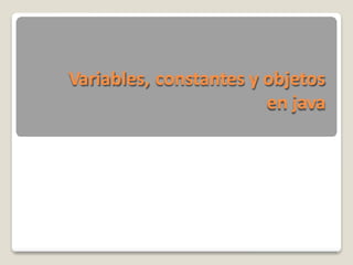 Variables, constantes y objetos
en java
 