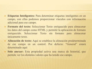  Etiquetas Inteligentes: Para determinar etiquetas inteligentes en un
campo, con ellas podemos proporcionar vínculos con información
adicional para ese campo.
 Formato del texto: Seleccionar Texto enriquecido para almacenar
los datos del campo como HTML y permitir la aplicación de formato
enriquecido. Seleccionar Texto sin formato para almacenar
únicamente texto.
 Alineación de texto: Aquí se establece la alineación predeterminada
de ese campo en un control. Por defecto: “General” estará
determinado aquí
 Solo anexar: Esta propiedad activa una marca de historial, que
permite ver los distintos valores que ha tenido ese campo.
 