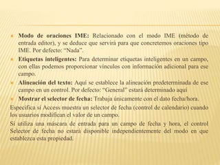  Modo de oraciones IME: Relacionado con el modo IME (método de
entrada editor), y se deduce que servirá para que concretemos oraciones tipo
IME. Por defecto: “Nada”.
 Etiquetas inteligentes: Para determinar etiquetas inteligentes en un campo,
con ellas podemos proporcionar vínculos con información adicional para ese
campo.
 Alineación del texto: Aquí se establece la alineación predeterminada de ese
campo en un control. Por defecto: “General” estará determinado aquí
 Mostrar el selector de fecha: Trabaja únicamente con el dato fecha/hora.
Especifica si Access muestra un selector de fecha (control de calendario) cuando
los usuarios modifican el valor de un campo.
Si utiliza una máscara de entrada para un campo de fecha y hora, el control
Selector de fecha no estará disponible independientemente del modo en que
establezca esta propiedad.
 