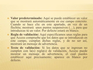 Valor predeterminado: Aquí se puede establecer un valor
que se mostrará automáticamente en ese campo concreto.
Cuando se hace clic en este apartado, en vez de un
flechita; mostrará unos puntos suspensivos (…), para que
introduzcas tú un valor. Por defecto estará en blanco.
 Regla de validación: Aquí especificamos unas reglas para
que Access compruebe que los datos que se introduzcan en
este campo, cumplan dichas reglas, y de no ser así,
mostrará un mensaje de advertencia.
 Texto de validación: Si los datos que se ingresan no
cumplen con la(s) regla(s) de validación, Access puede
mostrar un mensaje de advertencia, el cual puedes
establecer aquí precisamente; aparece en blanco por
defecto.
 