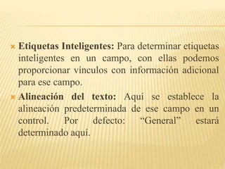  Etiquetas Inteligentes: Para determinar etiquetas
inteligentes en un campo, con ellas podemos
proporcionar vínculos con información adicional
para ese campo.
 Alineación del texto: Aquí se establece la
alineación predeterminada de ese campo en un
control. Por defecto: “General” estará
determinado aquí.
 