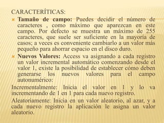 CARACTERÍTICAS:
 Tamaño de campo: Puedes decidir el número de
caracteres , como máximo que aparezcan en este
campo. Por defecto se muestra un máximo de 255
caracteres, que suele ser suficiente en la mayoría de
casos; a veces es conveniente cambiarlo a un valor más
pequeño para ahorrar espacio en el disco duro.
 Nuevos Valores: Access va asignando a cada registro
un valor incremental automático comenzando desde el
valor 1, existe la posibilidad de establecer cómo deben
generarse los nuevos valores para el campo
autonumérico:
Incrementalmente: Inicia el valor en 1 y lo va
incrementando de 1 en 1 para cada nuevo registro.
Aleatoriamente: Inicia en un valor aleatorio, al azar, y a
cada nuevo registro la aplicación le asigna un valor
aleatorio.
 