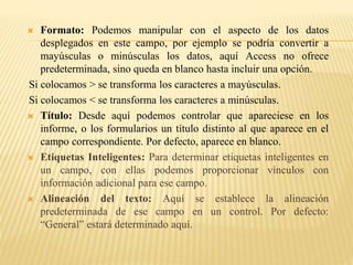  Formato: Podemos manipular con el aspecto de los datos
desplegados en este campo, por ejemplo se podría convertir a
mayúsculas o minúsculas los datos, aquí Access no ofrece
predeterminada, sino queda en blanco hasta incluir una opción.
Si colocamos > se transforma los caracteres a mayúsculas.
Si colocamos < se transforma los caracteres a minúsculas.
 Título: Desde aquí podemos controlar que apareciese en los
informe, o los formularios un título distinto al que aparece en el
campo correspondiente. Por defecto, aparece en blanco.
 Etiquetas Inteligentes: Para determinar etiquetas inteligentes en
un campo, con ellas podemos proporcionar vínculos con
información adicional para ese campo.
 Alineación del texto: Aquí se establece la alineación
predeterminada de ese campo en un control. Por defecto:
“General” estará determinado aquí.
 