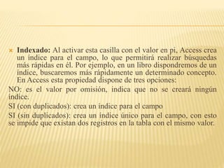  Indexado: Al activar esta casilla con el valor en pi, Access crea
un índice para el campo, lo que permitirá realizar búsquedas
más rápidas en él. Por ejemplo, en un libro dispondremos de un
índice, buscaremos más rápidamente un determinado concepto.
En Access esta propiedad dispone de tres opciones:
NO: es el valor por omisión, indica que no se creará ningún
índice.
SI (con duplicados): crea un índice para el campo
SI (sin duplicados): crea un índice único para el campo, con esto
se impide que existan dos registros en la tabla con el mismo valor.
 