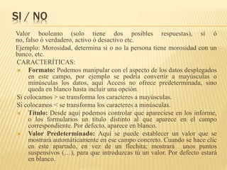 SI / NO
Valor booleano (solo tiene dos posibles respuestas), si ó
no, falso ó verdadero, activo ó desactivo etc.
Ejemplo: Morosidad, determina si o no la persona tiene morosidad con un
banco, etc.
CARACTERÍTICAS:
 Formato: Podemos manipular con el aspecto de los datos desplegados
en este campo, por ejemplo se podría convertir a mayúsculas o
minúsculas los datos, aquí Access no ofrece predeterminada, sino
queda en blanco hasta incluir una opción.
Si colocamos > se transforma los caracteres a mayúsculas.
Si colocamos < se transforma los caracteres a minúsculas.
 Título: Desde aquí podemos controlar que apareciese en los informe,
o los formularios un título distinto al que aparece en el campo
correspondiente. Por defecto, aparece en blanco.
 Valor Predeterminado: Aquí se puede establecer un valor que se
mostrará automáticamente en ese campo concreto. Cuando se hace clic
en este apartado, en vez de un flechita; mostrará unos puntos
suspensivos (…), para que introduzcas tú un valor. Por defecto estará
en blanco.
 