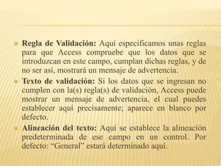  Regla de Validación: Aquí especificamos unas reglas
para que Access compruebe que los datos que se
introduzcan en este campo, cumplan dichas reglas, y de
no ser así, mostrará un mensaje de advertencia.
 Texto de validación: Si los datos que se ingresan no
cumplen con la(s) regla(s) de validación, Access puede
mostrar un mensaje de advertencia, el cual puedes
establecer aquí precisamente; aparece en blanco por
defecto.
 Alineación del texto: Aquí se establece la alineación
predeterminada de ese campo en un control. Por
defecto: “General” estará determinado aquí.
 