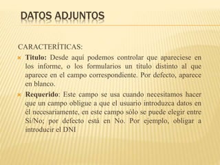 DATOS ADJUNTOS
CARACTERÍTICAS:
 Titulo: Desde aquí podemos controlar que apareciese en
los informe, o los formularios un título distinto al que
aparece en el campo correspondiente. Por defecto, aparece
en blanco.
 Requerido: Este campo se usa cuando necesitamos hacer
que un campo obligue a que el usuario introduzca datos en
él necesariamente, en este campo sólo se puede elegir entre
Si/No; por defecto está en No. Por ejemplo, obligar a
introducir el DNI
 