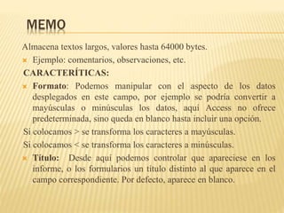MEMO
Almacena textos largos, valores hasta 64000 bytes.
 Ejemplo: comentarios, observaciones, etc.
CARACTERÍTICAS:
 Formato: Podemos manipular con el aspecto de los datos
desplegados en este campo, por ejemplo se podría convertir a
mayúsculas o minúsculas los datos, aquí Access no ofrece
predeterminada, sino queda en blanco hasta incluir una opción.
Si colocamos > se transforma los caracteres a mayúsculas.
Si colocamos < se transforma los caracteres a minúsculas.
 Título: Desde aquí podemos controlar que apareciese en los
informe, o los formularios un título distinto al que aparece en el
campo correspondiente. Por defecto, aparece en blanco.
 