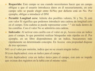  Requerido: Este campo se usa cuando necesitamos hacer que un campo
obligue a que el usuario introduzca datos en él necesariamente, en este
campo sólo se puede elegir entre Si/No; por defecto está en No. Por
ejemplo, obligar a introducir el DNI
 Permitir Longitud cero: Admite dos posibles valores, Sí y No. Si está
con valor Sí significa que podemos introducir una cadena de longitud cero
en el campo. Esta cadena se puede representar como " " sin nada dentro de
las comillas. Con el valor No se admitiría esta cadena.
 Indexado: Al activar esta casilla con el valor en pi, Access crea un índice
para el campo, lo que permitirá realizar búsquedas más rápidas en él. Por
ejemplo, en un libro dispondremos de un índice, buscaremos más
rápidamente un determinado concepto. En Access esta propiedad dispone
de tres opciones:
NO: es el valor por omisión, indica que no se creará ningún índice.
SI (con duplicados): crea un índice para el campo
SI (sin duplicados): crea un índice único para el campo, con esto se impide
que existan dos registros en la tabla con el mismo valor.
 
