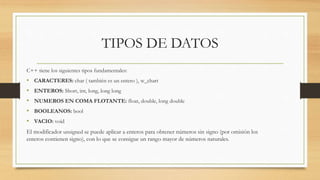 TIPOS DE DATOS
C++ tiene los siguientes tipos fundamentales:
• CARACTERES: char ( también es un entero ), w_chart
• ENTEROS: Short, int, long, long long
• NUMEROS EN COMA FLOTANTE: float, double, long double
• BOOLEANOS: bool
• VACIO: void
El modificador unsigned se puede aplicar a enteros para obtener números sin signo (por omisión los
enteros contienen signo), con lo que se consigue un rango mayor de números naturales.
 