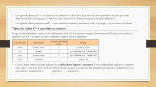 • Los tipos de datos en C++ se clasifican en primitivos y derivados. Los tipos de datos primitivos son los que están
definidos dentro del lenguaje, los tipos de datos derivados se forman a partir de los tipos primitivos.
• Los tipos de datos primitivos en C++ son: numéricos enteros, numéricos reales, tipo lógico y tipo carácter ampliado.
Tipos de datos C++ numéricos enteros
El tipo de dato numérico entero es un subconjunto finito de los números enteros del mundo real. Pueden ser positivos o
negativos. En C++ los tipos de datos numéricos enteros son los siguientes:
• Con los tipos enteros pueden utilizarse los calificadores signed y unsigned. Estos calificadores indican si el número
tiene signo o no. Si se usan solos, sin indicar el tipo de dato se asume int. Por ejemplo, las siguientes declaraciones son
equivalentes: unsigned int x; equivale a: unsigned x;
 