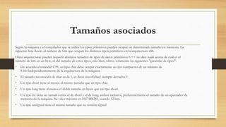 Tamaños asociados
Según la máquina y el compilador que se utilice los tipos primitivos pueden ocupar un determinado tamaño en memoria. La
siguiente lista ilustra el número de bits que ocupan los distintos tipos primitivos en la arquitectura x86.
Otras arquitecturas pueden requerir distintos tamaños de tipos de datos primitivos. C++ no dice nada acerca de cuál es el
número de bits en un byte, ni del tamaño de estos tipos; más bien, ofrece solamente las siguientes "garantías de tipos":
• De acuerdo al estándar C99, un tipo char debe ocupar exactamente un byte compuesto de un mínimo de
8 bits independientemente de la arquitectura de la máquina.
• El tamaño reconocido de char es de 1, es decir sizeof(char) siempre devuelve 1
• Un tipo short tiene al menos el mismo tamaño que un tipo char.
• Un tipo long tiene al menos el doble tamaño en bytes que un tipo short.
• Un tipo int tiene un tamaño entre el de short y el de long, ambos inclusive, preferentemente el tamaño de un apuntador de
memoria de la máquina. Su valor máximo es 2147488281, usando 32 bits.
• Un tipo unsigned tiene el mismo tamaño que su versión signed
 