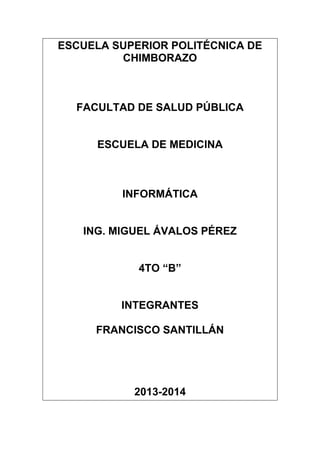 ESCUELA SUPERIOR POLITÉCNICA DE
CHIMBORAZO

FACULTAD DE SALUD PÚBLICA

ESCUELA DE MEDICINA

INFORMÁTICA

ING. MIGUEL ÁVALOS PÉREZ
4TO “B”

INTEGRANTES
FRANCISCO SANTILLÁN

2013-2014

 