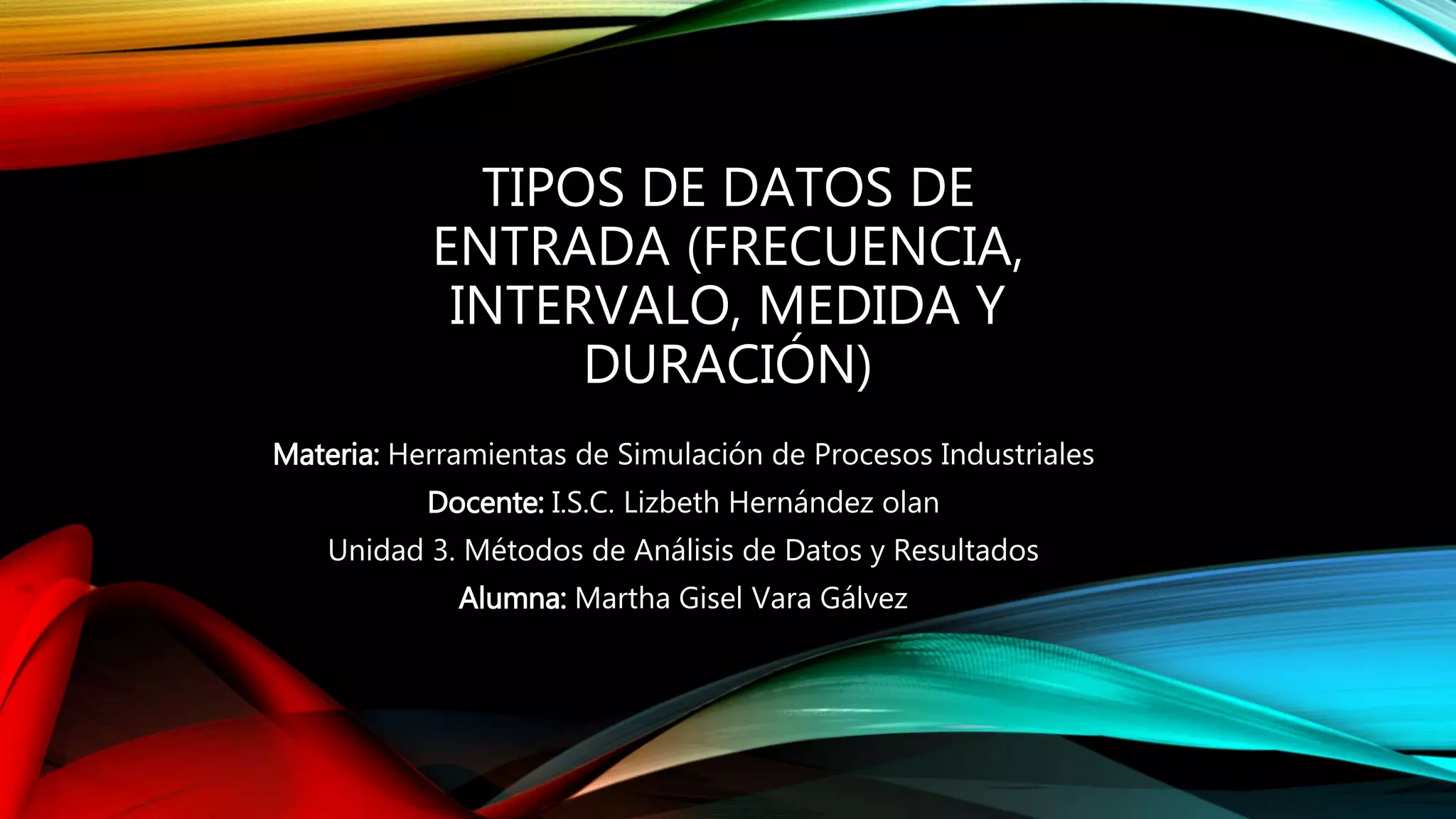 TIPOS DE DATOS DE
ENTRADA (FRECUENCIA,
INTERVALO, MEDIDA Y
DURACIÓN)
Materia: Herramientas de Simulación de Procesos Industriales
Docente: I.S.C. Lizbeth Hernández olan
Unidad 3. Métodos de Análisis de Datos y Resultados
Alumna: Martha Gisel Vara Gálvez