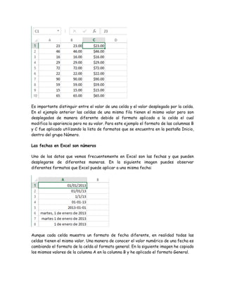 Es importante distinguir entre el valor de una celda y el valor desplegado por la celda.
En el ejemplo anterior las celdas de una misma fila tienen el mismo valor pero son
desplegados de manera diferente debido al formato aplicado a la celda el cual
modifica la apariencia pero no su valor. Para este ejemplo el formato de las columnas B
y C fue aplicado utilizando la lista de formatos que se encuentra en la pestaña Inicio,
dentro del grupo Número.
Las fechas en Excel son números
Uno de los datos que vemos frecuentemente en Excel son las fechas y que pueden
desplegarse de diferentes maneras. En la siguiente imagen puedes observar
diferentes formatos que Excel puede aplicar a una misma fecha:

Aunque cada celda muestra un formato de fecha diferente, en realidad todas las
celdas tienen el mismo valor. Una manera de conocer el valor numérico de una fecha es
cambiando el formato de la celda al formato general. En la siguiente imagen he copiado
los mismos valores de la columna A en la columna B y he aplicado el formato General.

 