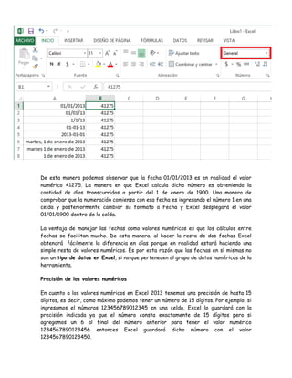 De esta manera podemos observar que la fecha 01/01/2013 es en realidad el valor
numérico 41275. La manera en que Excel calcula dicho número es obteniendo la
cantidad de días transcurridos a partir del 1 de enero de 1900. Una manera de
comprobar que la numeración comienza con esa fecha es ingresando el número 1 en una
celda y posteriormente cambiar su formato a Fecha y Excel desplegará el valor
01/01/1900 dentro de la celda.
La ventaja de manejar las fechas como valores numéricos es que los cálculos entre
fechas se facilitan mucho. De esta manera, al hacer la resta de dos fechas Excel
obtendrá fácilmente la diferencia en días porque en realidad estará haciendo una
simple resta de valores numéricos. Es por esta razón que las fechas en sí mismas no
son un tipo de datos en Excel, si no que pertenecen al grupo de datos numéricos de la
herramienta.
Precisión de los valores numéricos
En cuanto a los valores numéricos en Excel 2013 tenemos una precisión de hasta 15
dígitos, es decir, como máximo podemos tener un número de 15 dígitos. Por ejemplo, si
ingresamos el números 123456789012345 en una celda, Excel lo guardará con la
precisión indicada ya que el número consta exactamente de 15 dígitos pero si
agregamos un 6 al final del número anterior para tener el valor numérico
1234567890123456 entonces Excel guardará dicho número con el valor
1234567890123450.

 