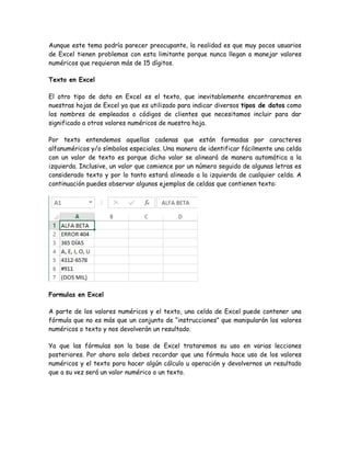 Aunque este tema podría parecer preocupante, la realidad es que muy pocos usuarios
de Excel tienen problemas con esta limitante porque nunca llegan a manejar valores
numéricos que requieran más de 15 dígitos.
Texto en Excel
El otro tipo de dato en Excel es el texto, que inevitablemente encontraremos en
nuestras hojas de Excel ya que es utilizado para indicar diversos tipos de datos como
los nombres de empleados o códigos de clientes que necesitamos incluir para dar
significado a otros valores numéricos de nuestra hoja.
Por texto entendemos aquellas cadenas que están formadas por caracteres
alfanuméricos y/o símbolos especiales. Una manera de identificar fácilmente una celda
con un valor de texto es porque dicho valor se alineará de manera automática a la
izquierda. Inclusive, un valor que comience por un número seguido de algunas letras es
considerado texto y por lo tanto estará alineado a la izquierda de cualquier celda. A
continuación puedes observar algunos ejemplos de celdas que contienen texto:

Formulas en Excel
A parte de los valores numéricos y el texto, una celda de Excel puede contener una
fórmula que no es más que un conjunto de “instrucciones” que manipularán los valores
numéricos o texto y nos devolverán un resultado.
Ya que las fórmulas son la base de Excel trataremos su uso en varias lecciones
posteriores. Por ahora solo debes recordar que una fórmula hace uso de los valores
numéricos y el texto para hacer algún cálculo u operación y devolvernos un resultado
que a su vez será un valor numérico o un texto.

 
