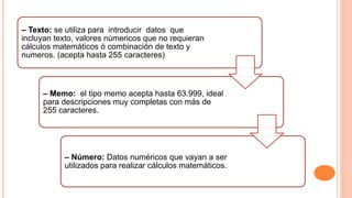 – Texto: se utiliza para introducir datos que
incluyan texto, valores númericos que no requieran
cálculos matemáticos ó combinación de texto y
numeros. (acepta hasta 255 caracteres)
– Memo: el tipo memo acepta hasta 63.999, ideal
para descripciones muy completas con más de
255 caracteres.
– Número: Datos numéricos que vayan a ser
utilizados para realizar cálculos matemáticos.
 