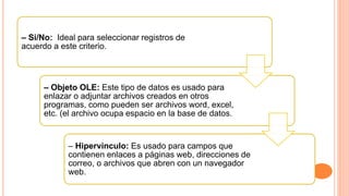 – Si/No: Ideal para seleccionar registros de
acuerdo a este criterio.
– Objeto OLE: Este tipo de datos es usado para
enlazar o adjuntar archivos creados en otros
programas, como pueden ser archivos word, excel,
etc. (el archivo ocupa espacio en la base de datos.
– Hipervínculo: Es usado para campos que
contienen enlaces a páginas web, direcciones de
correo, o archivos que abren con un navegador
web.
 