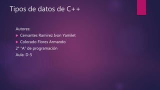 Tipos de datos de C++
Autores:
 Cervantes Ramírez Ivon Yamilet
 Colorado Flores Armando
2° “A” de programación
Aula: D-5
 