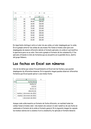 Es importante distinguir entre el valor de una celda y el valor desplegado por la celda.
En el ejemplo anterior las celdas de una misma fila tienen el mismo valor pero son
desplegados de manera diferente debido al formato aplicado a la celda el cual modifica
la apariencia pero no su valor. Para este ejemplo el formato de las columnas B y C fue
aplicado utilizando la lista de formatos que se encuentra en la pestaña Inicio, dentro
del grupo Número.
Las fechas en Excel son números
Uno de los datos que vemos frecuentemente en Excel son las fechas y que pueden
desplegarse de diferentes maneras. En la siguiente imagen puedes observar diferentes
formatos que Excel puede aplicar a una misma fecha:
Aunque cada celda muestra un formato de fecha diferente, en realidad todas las
celdas tienen el mismo valor. Una manera de conocer el valor numérico de una fecha es
cambiando el formato de la celda al formato general. En la siguiente imagen he copiado
los mismos valores de la columna A en la columna B y he aplicado el formato General.
 