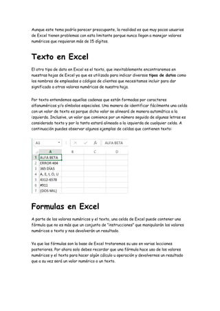 Aunque este tema podría parecer preocupante, la realidad es que muy pocos usuarios
de Excel tienen problemas con esta limitante porque nunca llegan a manejar valores
numéricos que requieran más de 15 dígitos.
Texto en Excel
El otro tipo de dato en Excel es el texto, que inevitablemente encontraremos en
nuestras hojas de Excel ya que es utilizado para indicar diversos tipos de datos como
los nombres de empleados o códigos de clientes que necesitamos incluir para dar
significado a otros valores numéricos de nuestra hoja.
Por texto entendemos aquellas cadenas que están formadas por caracteres
alfanuméricos y/o símbolos especiales. Una manera de identificar fácilmente una celda
con un valor de texto es porque dicho valor se alineará de manera automática a la
izquierda. Inclusive, un valor que comience por un número seguido de algunas letras es
considerado texto y por lo tanto estará alineado a la izquierda de cualquier celda. A
continuación puedes observar algunos ejemplos de celdas que contienen texto:
Formulas en Excel
A parte de los valores numéricos y el texto, una celda de Excel puede contener una
fórmula que no es más que un conjunto de “instrucciones” que manipularán los valores
numéricos o texto y nos devolverán un resultado.
Ya que las fórmulas son la base de Excel trataremos su uso en varias lecciones
posteriores. Por ahora solo debes recordar que una fórmula hace uso de los valores
numéricos y el texto para hacer algún cálculo u operación y devolvernos un resultado
que a su vez será un valor numérico o un texto.
 