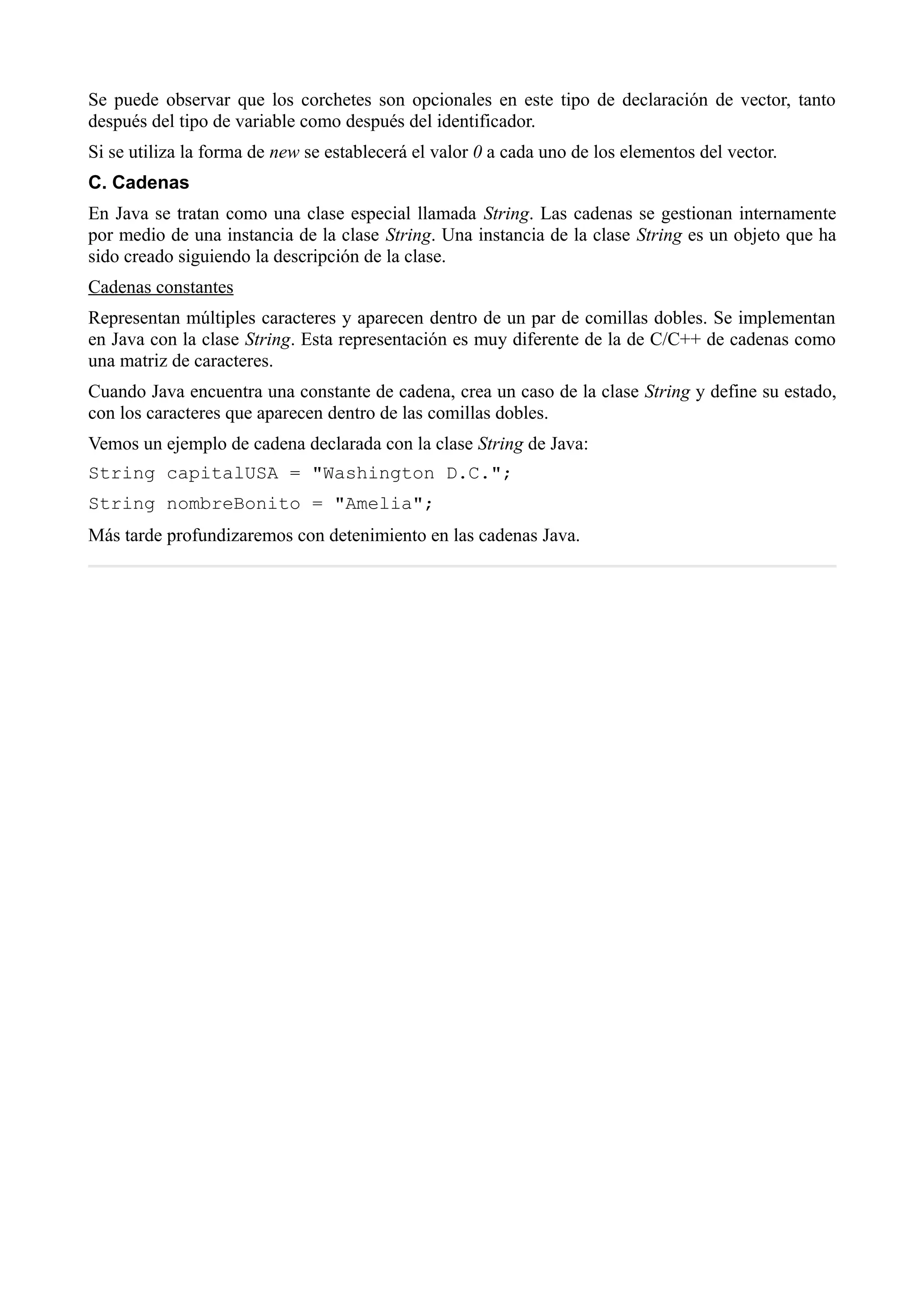 Se puede observar que los corchetes son opcionales en este tipo de declaración de vector, tanto
después del tipo de variable como después del identificador.
Si se utiliza la forma de new se establecerá el valor 0 a cada uno de los elementos del vector.
C. Cadenas
En Java se tratan como una clase especial llamada String. Las cadenas se gestionan internamente
por medio de una instancia de la clase String. Una instancia de la clase String es un objeto que ha
sido creado siguiendo la descripción de la clase.
Cadenas constantes
Representan múltiples caracteres y aparecen dentro de un par de comillas dobles. Se implementan
en Java con la clase String. Esta representación es muy diferente de la de C/C++ de cadenas como
una matriz de caracteres.
Cuando Java encuentra una constante de cadena, crea un caso de la clase String y define su estado,
con los caracteres que aparecen dentro de las comillas dobles.
Vemos un ejemplo de cadena declarada con la clase String de Java:
String capitalUSA = "Washington D.C.";
String nombreBonito = "Amelia";
Más tarde profundizaremos con detenimiento en las cadenas Java.
 