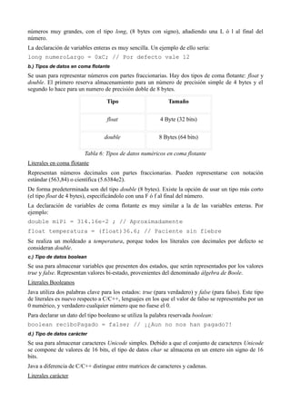 números muy grandes, con el tipo long, (8 bytes con signo), añadiendo una L ó l al final del
número.
La declaración de variables enteras es muy sencilla. Un ejemplo de ello sería:
long numeroLargo = 0xC; // Por defecto vale 12
b.) Tipos de datos en coma flotante
Se usan para representar números con partes fraccionarias. Hay dos tipos de coma flotante: float y
double. El primero reserva almacenamiento para un número de precisión simple de 4 bytes y el
segundo lo hace para un numero de precisión doble de 8 bytes.

                                  Tipo                       Tamaño


                                  float                  4 Byte (32 bits)


                                 double                  8 Bytes (64 bits)

                        Tabla 6: Tipos de datos numéricos en coma flotante
Literales en coma flotante
Representan números decimales con partes fraccionarias. Pueden representarse con notación
estándar (563,84) o científica (5.6384e2).
De forma predeterminada son del tipo double (8 bytes). Existe la opción de usar un tipo más corto
(el tipo float de 4 bytes), especificándolo con una F ó f al final del número.
La declaración de variables de coma flotante es muy similar a la de las variables enteras. Por
ejemplo:
double miPi = 314.16e-2 ; // Aproximadamente
float temperatura = (float)36.6; // Paciente sin fiebre
Se realiza un moldeado a temperatura, porque todos los literales con decimales por defecto se
consideran double.
c.) Tipo de datos boolean
Se usa para almacenar variables que presenten dos estados, que serán representados por los valores
true y false. Representan valores bi-estado, provenientes del denominado álgebra de Boole.
Literales Booleanos
Java utiliza dos palabras clave para los estados: true (para verdadero) y false (para falso). Este tipo
de literales es nuevo respecto a C/C++, lenguajes en los que el valor de falso se representaba por un
0 numérico, y verdadero cualquier número que no fuese el 0.
Para declarar un dato del tipo booleano se utiliza la palabra reservada boolean:
boolean reciboPagado = false; // ¡¿Aun no nos han pagado?!
d.) Tipo de datos carácter
Se usa para almacenar caracteres Unicode simples. Debido a que el conjunto de caracteres Unicode
se compone de valores de 16 bits, el tipo de datos char se almacena en un entero sin signo de 16
bits.
Java a diferencia de C/C++ distingue entre matrices de caracteres y cadenas.
Literales carácter
 