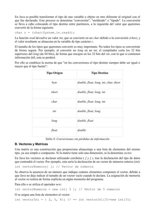 En Java es posible transformar el tipo de una variable u objeto en otro diferente al original con el
que fue declarado. Este proceso se denomina "conversión", "moldeado" o "tipado". La conversión
se lleva a cabo colocando el tipo destino entre paréntesis, a la izquierda del valor que queremos
convertir de la forma siguiente:
char c = (char)System.in.read();
La función read devuelve un valor int, que se convierte en un char debido a la conversión (char), y
el valor resultante se almacena en la variable de tipo carácter c.
El tamaño de los tipos que queremos convertir es muy importante. No todos los tipos se convertirán
de forma segura. Por ejemplo, al convertir un long en un int, el compilador corta los 32 bits
superiores del long (de 64 bits), de forma que encajen en los 32 bits del int, con lo que si contienen
información útil, esta se perderá.
Por ello se establece la norma de que "en las conversiones el tipo destino siempre debe ser igual o
mayor que el tipo fuente":

                          Tipo Origen                         Tipo Destino


                              byte                double, float, long, int, char, short


                              short               double, float, long, int


                              char                double, float, long, int


                               int                double, float, long


                              long                double, float


                              float               double

                         Tabla 8: Conversiones sin pérdidas de información
B. Vectores y Matrices
Una matriz es una construcción que proporciona almacenaje a una lista de elementos del mismo
tipo, ya sea simple o compuesto. Si la matriz tiene solo una dimensión, se la denomina vector.
En Java los vectores se declaran utilizando corchetes ( [ y ] ), tras la declaración del tipo de datos
que contendrá el vector. Por ejemplo, esta sería la declaración de un vector de números enteros (int):
int vectorNumeros[ ]; // Vector de números
Se observa la ausencia de un número que indique cuántos elementos componen el vector, debido a
que Java no deja indicar el tamaño de un vector vacío cuando le declara. La asignación de memoria
al vector se realiza de forma explícita en algún momento del programa.
Para ello o se utiliza el operador new:
int vectorNumeros = new int[ 5 ]; // Vector de 5 números
O se asigna una lista de elementos al vector:
int vectorIni = { 2, 5, 8}; // == int vectorIni[3]=new int[3];
 