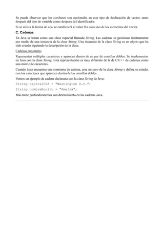 Se puede observar que los corchetes son opcionales en este tipo de declaración de vector, tanto
después del tipo de variable como después del identificador.
Si se utiliza la forma de new se establecerá el valor 0 a cada uno de los elementos del vector.
C. Cadenas
En Java se tratan como una clase especial llamada String. Las cadenas se gestionan internamente
por medio de una instancia de la clase String. Una instancia de la clase String es un objeto que ha
sido creado siguiendo la descripción de la clase.
Cadenas constantes
Representan múltiples caracteres y aparecen dentro de un par de comillas dobles. Se implementan
en Java con la clase String. Esta representación es muy diferente de la de C/C++ de cadenas como
una matriz de caracteres.
Cuando Java encuentra una constante de cadena, crea un caso de la clase String y define su estado,
con los caracteres que aparecen dentro de las comillas dobles.
Vemos un ejemplo de cadena declarada con la clase String de Java:
String capitalUSA = "Washington D.C.";
String nombreBonito = "Amelia";
Más tarde profundizaremos con detenimiento en las cadenas Java.
 